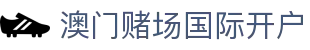 澳门赌场国际开户|澳门银河官网投注 - (中国)林芝澳门赌场国际开户集团有限责任公司欢迎您